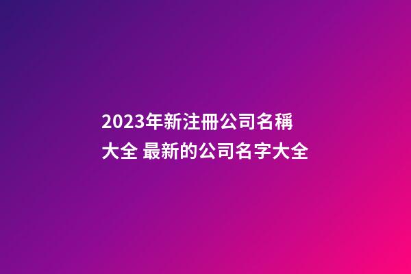 2023年新注冊公司名稱大全 最新的公司名字大全-第1張-公司起名-玄機(jī)派